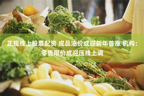 正规线上股票配资 成品油价或迎新年首涨 机构：零售限价或迎压线上调