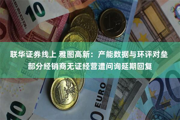 联华证券线上 雅图高新：产能数据与环评对垒 部分经销商无证经营遭问询延期回复