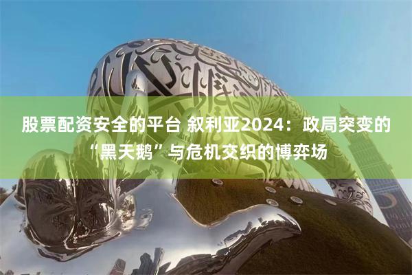 股票配资安全的平台 叙利亚2024：政局突变的“黑天鹅”与危机交织的博弈场