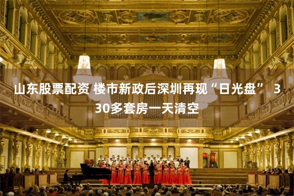 山东股票配资 楼市新政后深圳再现“日光盘”  330多套房一天清空