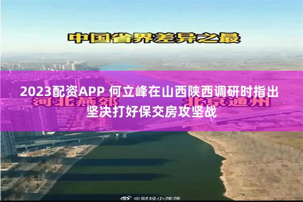 2023配资APP 何立峰在山西陕西调研时指出 坚决打好保交房攻坚战