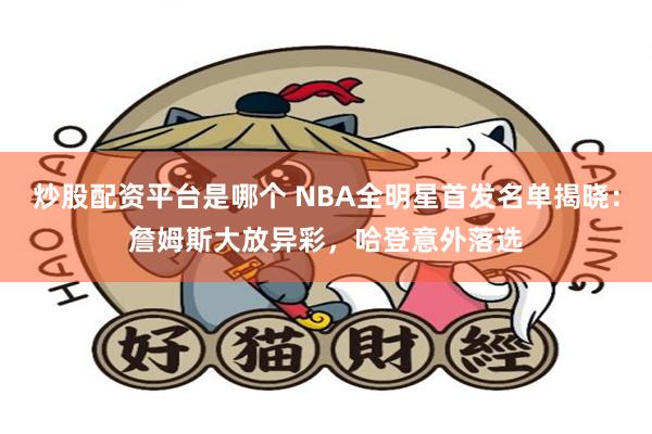 炒股配资平台是哪个 NBA全明星首发名单揭晓：詹姆斯大放异彩，哈登意外落选