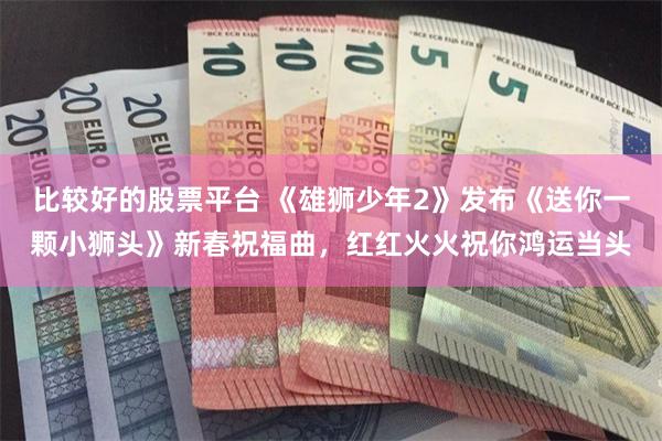 比较好的股票平台 《雄狮少年2》发布《送你一颗小狮头》新春祝福曲，红红火火祝你鸿运当头
