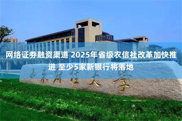 网络证劵融资渠道 2025年省级农信社改革加快推进 至少5家新银行将落地