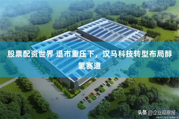 股票配资世界 退市重压下，汉马科技转型布局醇氢赛道