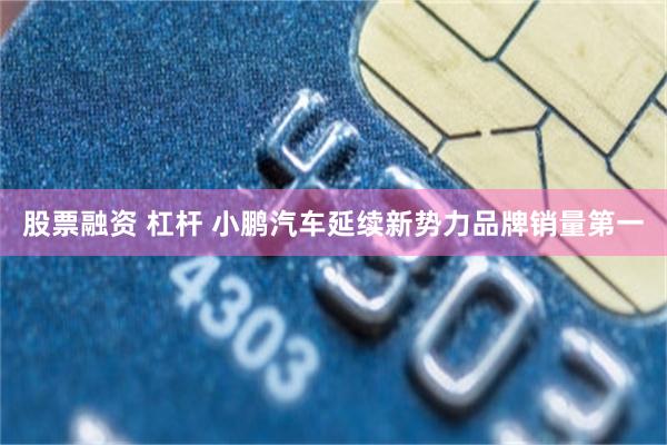 股票融资 杠杆 小鹏汽车延续新势力品牌销量第一