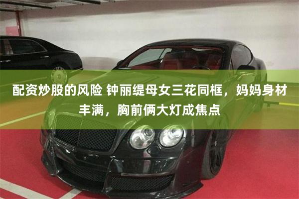 配资炒股的风险 钟丽缇母女三花同框，妈妈身材丰满，胸前俩大灯成焦点