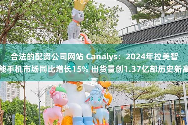 合法的配资公司网站 Canalys：2024年拉美智能手机市场同比增长15% 出货量创1.37亿部历史新高