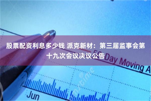 股票配资利息多少钱 派克新材：第三届监事会第十九次会议决议公告