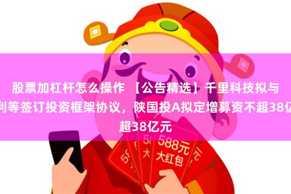 股票加杠杆怎么操作 【公告精选】千里科技拟与吉利等签订投资框架协议，陕国投A拟定增募资不超38亿元
