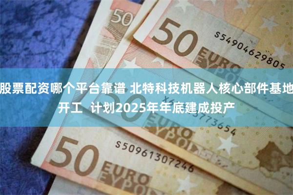 股票配资哪个平台靠谱 北特科技机器人核心部件基地开工  计划2025年年底建成投产