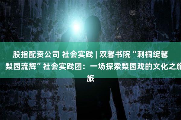 股指配资公司 社会实践 | 双馨书院“刺桐绽馨，梨园流辉”社会实践团：一场探索梨园戏的文化之旅