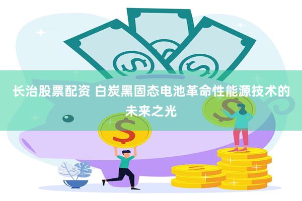 长治股票配资 白炭黑固态电池革命性能源技术的未来之光