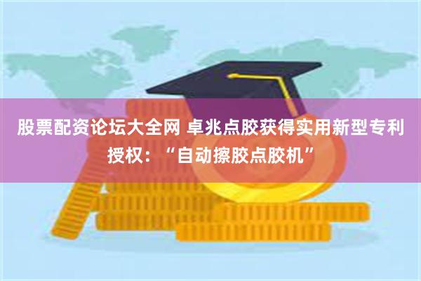 股票配资论坛大全网 卓兆点胶获得实用新型专利授权：“自动擦胶点胶机”