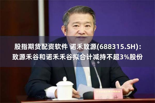 股指期货配资软件 诺禾致源(688315.SH)：致源禾谷和诺禾禾谷拟合计减持不超3%股份