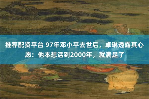 推荐配资平台 97年邓小平去世后，卓琳透露其心愿：他本想活到2000年，就满足了