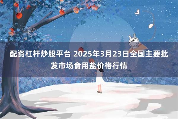 配资杠杆炒股平台 2025年3月23日全国主要批发市场食用盐价格行情