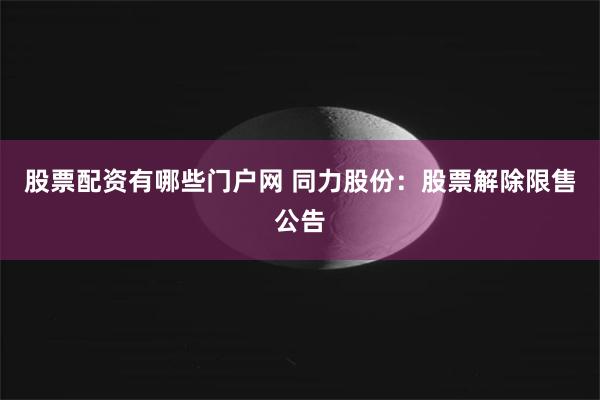 股票配资有哪些门户网 同力股份：股票解除限售公告