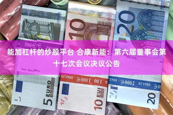 能加杠杆的炒股平台 合康新能：第六届董事会第十七次会议决议公告