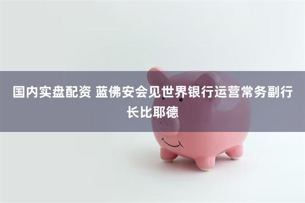 国内实盘配资 蓝佛安会见世界银行运营常务副行长比耶德