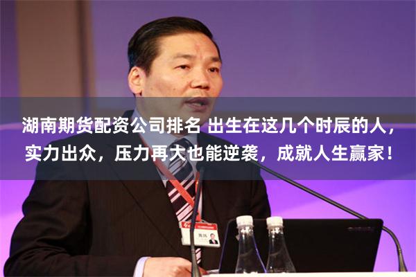 湖南期货配资公司排名 出生在这几个时辰的人，实力出众，压力再大也能逆袭，成就人生赢家！