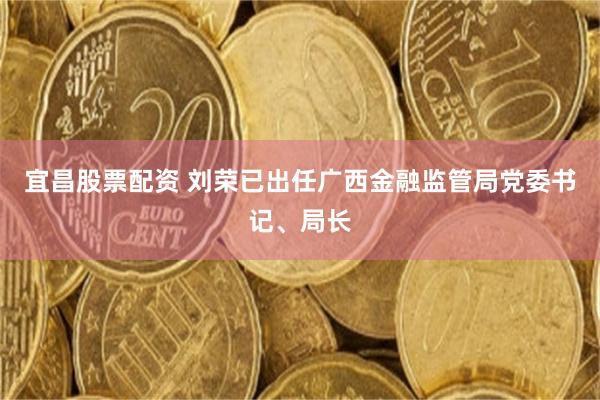 宜昌股票配资 刘荣已出任广西金融监管局党委书记、局长
