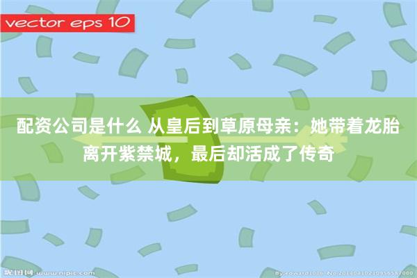 配资公司是什么 从皇后到草原母亲：她带着龙胎离开紫禁城，最后却活成了传奇