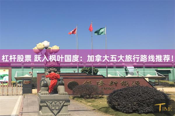 杠杆股票 跃入枫叶国度：加拿大五大旅行路线推荐！