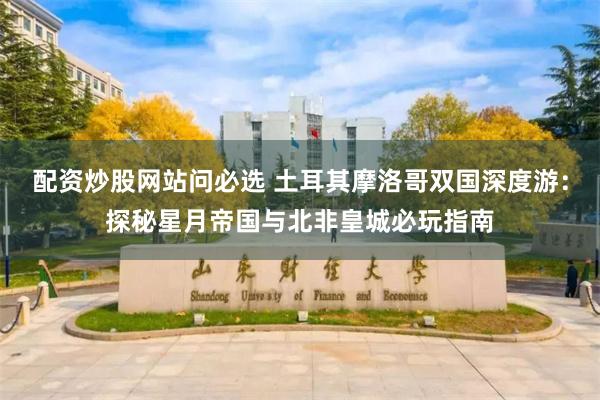配资炒股网站问必选 土耳其摩洛哥双国深度游：探秘星月帝国与北非皇城必玩指南