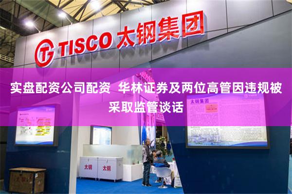实盘配资公司配资  华林证券及两位高管因违规被采取监管谈话