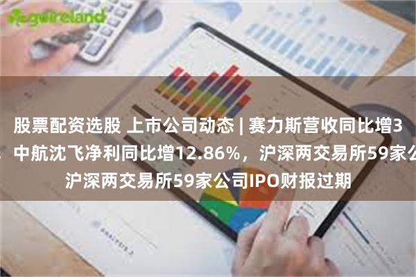 股票配资选股 上市公司动态 | 赛力斯营收同比增305%拟H股上市，中航沈飞净利同比增12.86%，沪深两交易所59家公司IPO财报过期