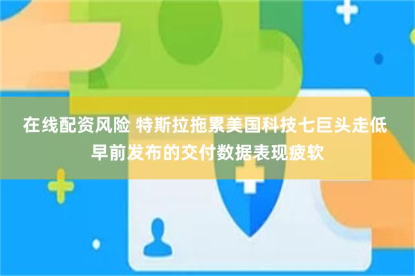 在线配资风险 特斯拉拖累美国科技七巨头走低 早前发布的交付数据表现疲软