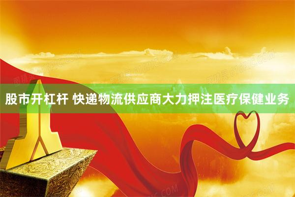 股市开杠杆 快递物流供应商大力押注医疗保健业务