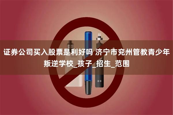 证券公司买入股票是利好吗 济宁市兖州管教青少年叛逆学校_孩子_招生_范围