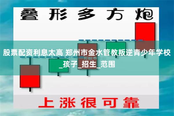 股票配资利息太高 郑州市金水管教叛逆青少年学校_孩子_招生_范围
