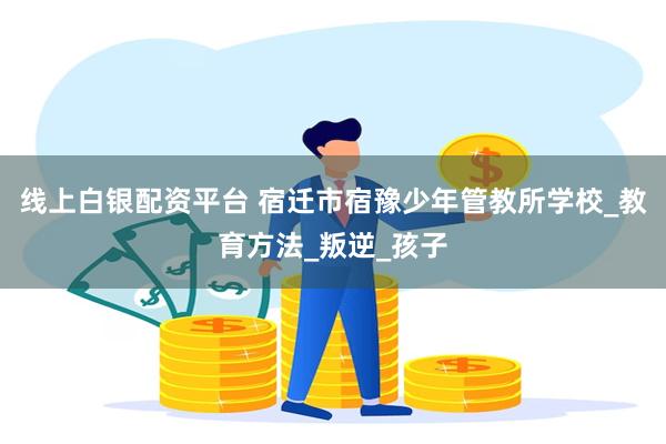 线上白银配资平台 宿迁市宿豫少年管教所学校_教育方法_叛逆_孩子