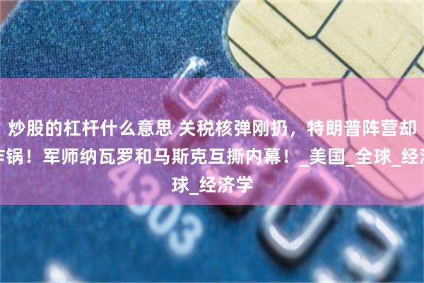 炒股的杠杆什么意思 关税核弹刚扔，特朗普阵营却先炸锅！军师纳瓦罗和马斯克互撕内幕！_美国_全球_经济学