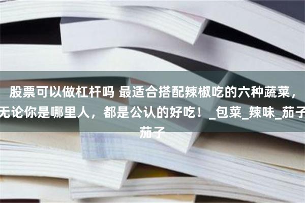 股票可以做杠杆吗 最适合搭配辣椒吃的六种蔬菜，无论你是哪里人，都是公认的好吃！_包菜_辣味_茄子