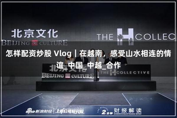 怎样配资炒股 Vlog｜在越南，感受山水相连的情谊_中国_中越_合作