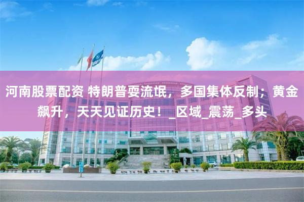 河南股票配资 特朗普耍流氓，多国集体反制；黄金飙升，天天见证历史！_区域_震荡_多头