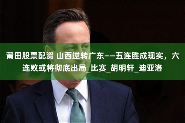 莆田股票配资 山西逆转广东——五连胜成现实，六连败或将彻底出局_比赛_胡明轩_迪亚洛