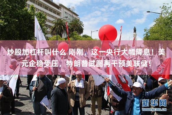 炒股加杠杆叫什么 刚刚，这一央行大幅降息！美元企稳受压，特朗普试图再干预美联储！
