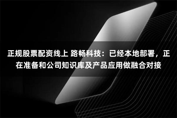 正规股票配资线上 路畅科技：已经本地部署，正在准备和公司知识库及产品应用做融合对接