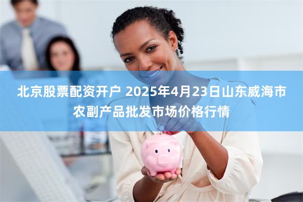 北京股票配资开户 2025年4月23日山东威海市农副产品批发市场价格行情