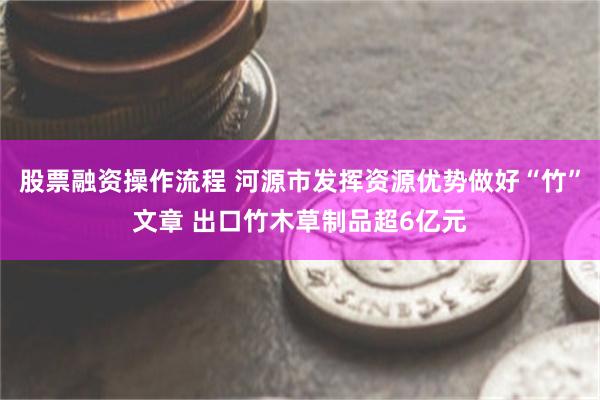 股票融资操作流程 河源市发挥资源优势做好“竹”文章 出口竹木草制品超6亿元