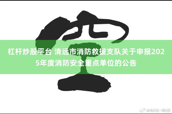 杠杆炒股平台 清远市消防救援支队关于申报2025年度消防安全重点单位的公告