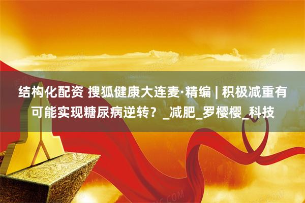 结构化配资 搜狐健康大连麦·精编 | 积极减重有可能实现糖尿病逆转？_减肥_罗樱樱_科技