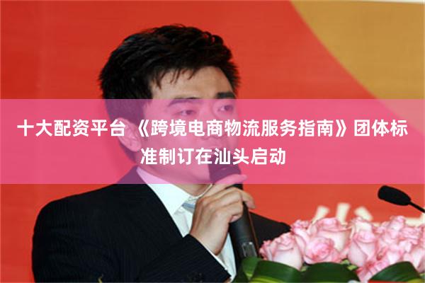 十大配资平台 《跨境电商物流服务指南》团体标准制订在汕头启动