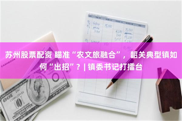 苏州股票配资 瞄准“农文旅融合”，韶关典型镇如何“出招”？| 镇委书记打擂台
