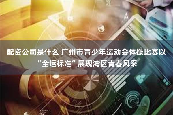 配资公司是什么 广州市青少年运动会体操比赛以“全运标准”展现湾区青春风采